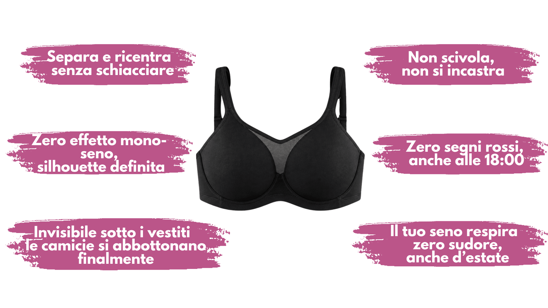 Separa e ricentra senza schiacciare — Non scivola, non si incastra — Zero effetto mono-seno, silhouette definita — Zero segni rossi anche alle 18:00 — Invisibile sotto i vestiti — Il tuo seno respira, zero sudore